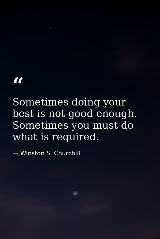 Sometimes doing your best is not good enough. Sometimes you must do what is required. — Winston S. Churchill