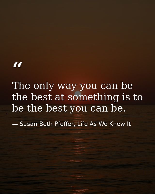 The only way you can be the best at something is to be the best you can be. — Susan Beth Pfeffer, Life As We Knew It
