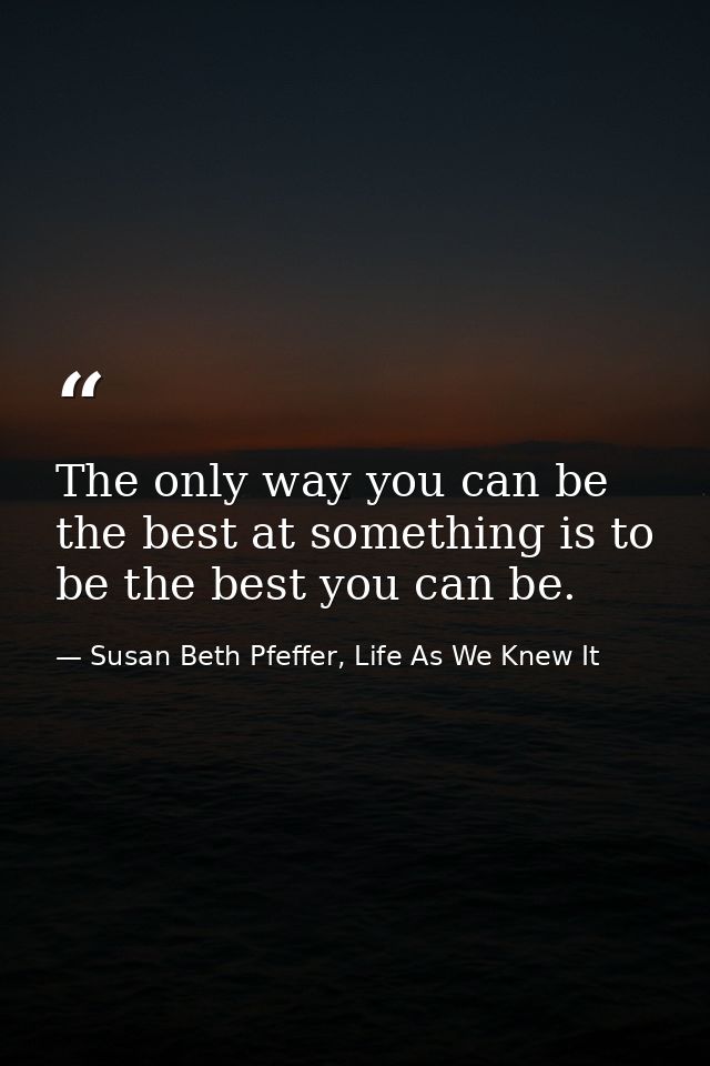 The only way you can be the best at something is to be the best you can be. — Susan Beth Pfeffer, Life As We Knew It
