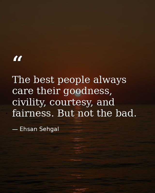 The best people always care their goodness, civility, courtesy, and fairness. But not the bad. — Ehsan Sehgal