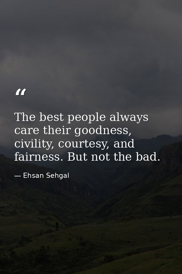 The best people always care their goodness, civility, courtesy, and fairness. But not the bad. — Ehsan Sehgal