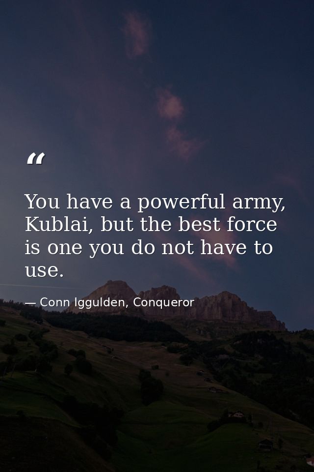You have a powerful army, Kublai, but the best force is one you do not have to use. — Conn Iggulden, Conqueror