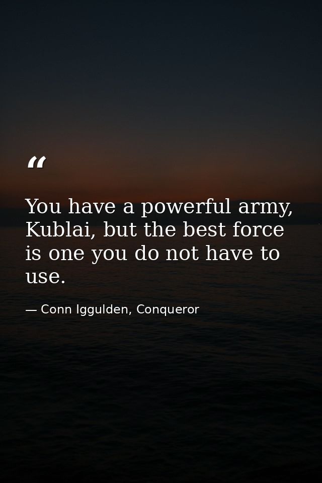 You have a powerful army, Kublai, but the best force is one you do not have to use. — Conn Iggulden, Conqueror