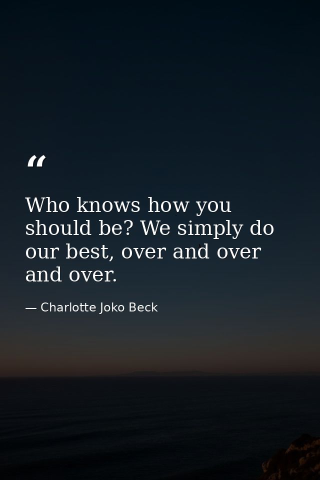 Who knows how you should be? We simply do our best, over and over and over. — Charlotte Joko Beck