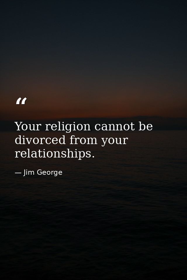 Your religion cannot be divorced from your relationships. — Jim George