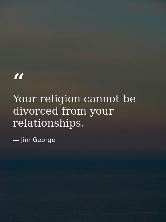 Your religion cannot be divorced from your relationships. — Jim George