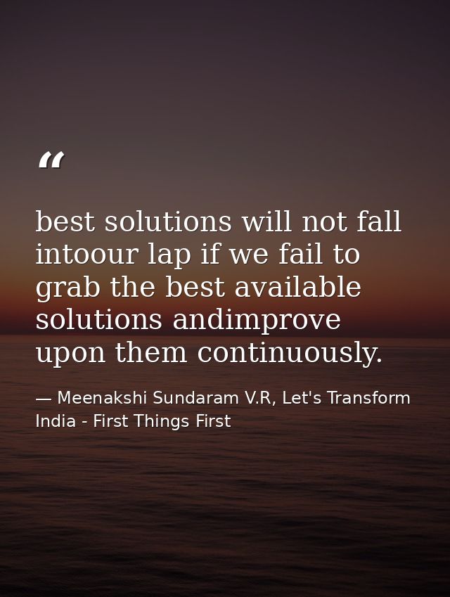 best solutions will not fall intoour lap if we fail to grab the best available solutions andimprove upon them continuous — Meenakshi Sundaram V.R, Let's Transform India - First Things First