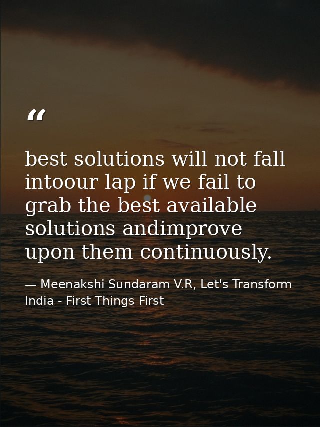 best solutions will not fall intoour lap if we fail to grab the best available solutions andimprove upon them continuous — Meenakshi Sundaram V.R, Let's Transform India - First Things First