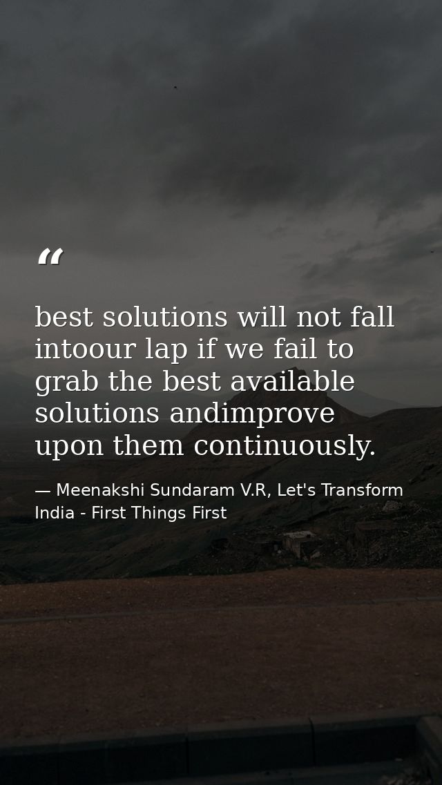 best solutions will not fall intoour lap if we fail to grab the best available solutions andimprove upon them continuous — Meenakshi Sundaram V.R, Let's Transform India - First Things First