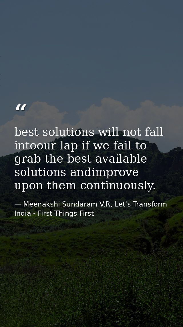 best solutions will not fall intoour lap if we fail to grab the best available solutions andimprove upon them continuous — Meenakshi Sundaram V.R, Let's Transform India - First Things First