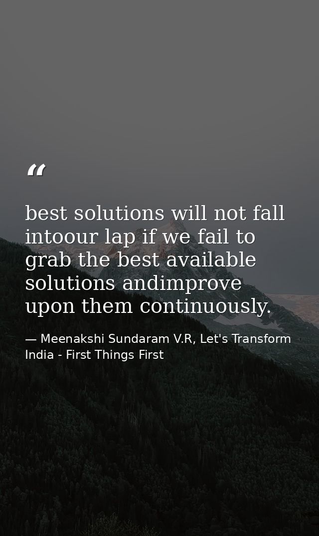best solutions will not fall intoour lap if we fail to grab the best available solutions andimprove upon them continuous — Meenakshi Sundaram V.R, Let's Transform India - First Things First