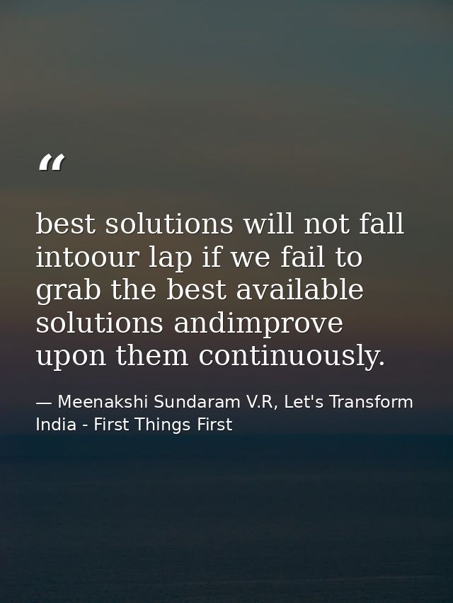 best solutions will not fall intoour lap if we fail to grab the best available solutions andimprove upon them continuous — Meenakshi Sundaram V.R, Let's Transform India - First Things First