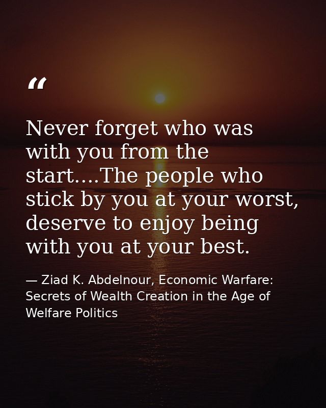 Never forget who was with you from the start....The people who stick by you at your worst, deserve to enjoy being with y — Ziad K. Abdelnour, Economic Warfare: Secrets of Wealth Creation in the Age of Welfare Politics