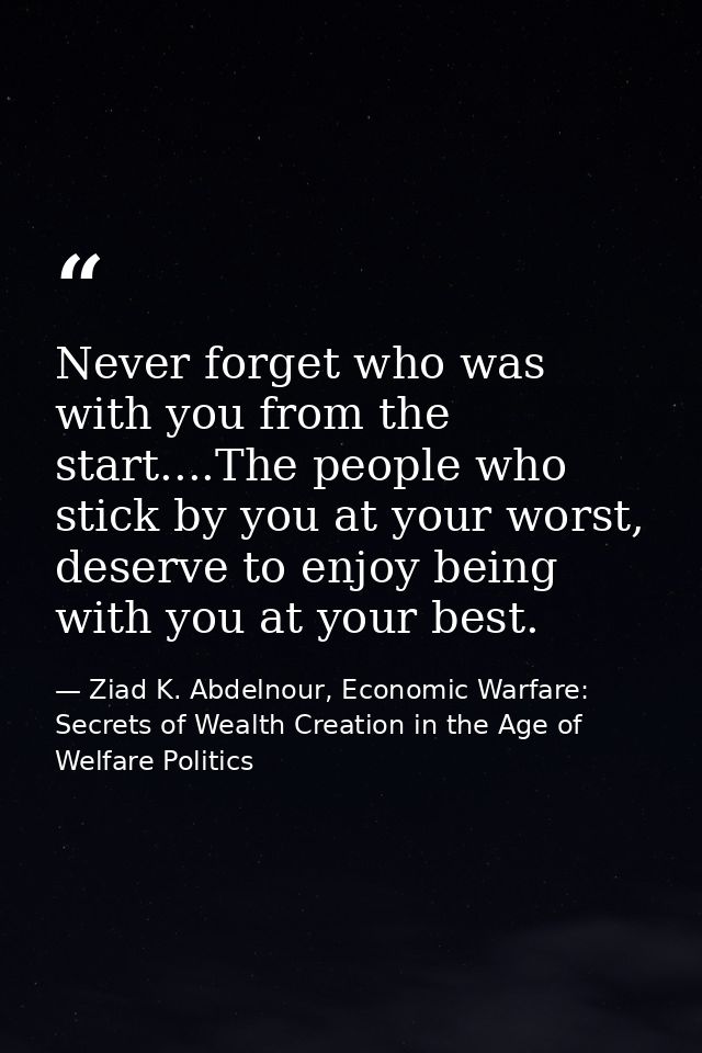 Never forget who was with you from the start....The people who stick by you at your worst, deserve to enjoy being with y — Ziad K. Abdelnour, Economic Warfare: Secrets of Wealth Creation in the Age of Welfare Politics