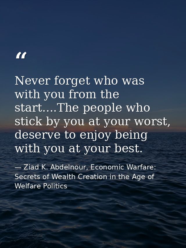 Never forget who was with you from the start....The people who stick by you at your worst, deserve to enjoy being with y — Ziad K. Abdelnour, Economic Warfare: Secrets of Wealth Creation in the Age of Welfare Politics