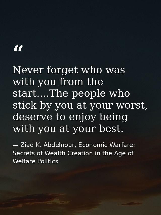 Never forget who was with you from the start....The people who stick by you at your worst, deserve to enjoy being with y — Ziad K. Abdelnour, Economic Warfare: Secrets of Wealth Creation in the Age of Welfare Politics