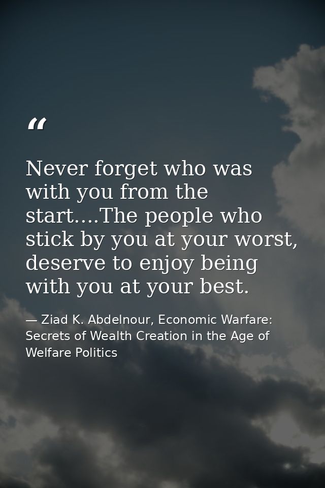 Never forget who was with you from the start....The people who stick by you at your worst, deserve to enjoy being with y — Ziad K. Abdelnour, Economic Warfare: Secrets of Wealth Creation in the Age of Welfare Politics