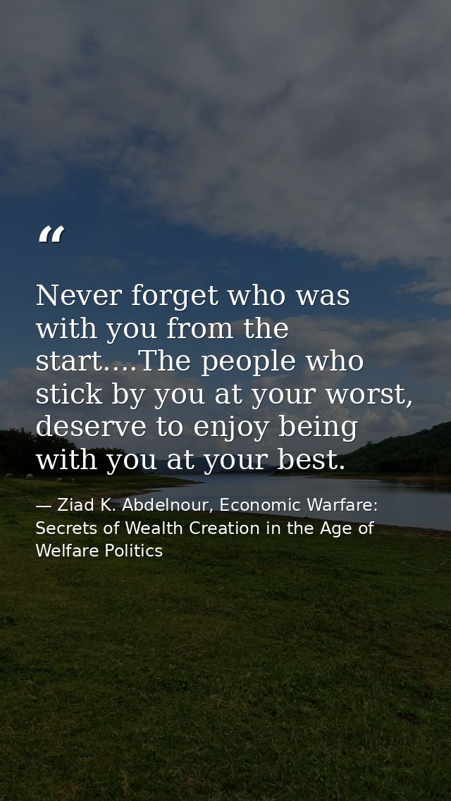 Never forget who was with you from the start....The people who stick by you at your worst, deserve to enjoy being with y — Ziad K. Abdelnour, Economic Warfare: Secrets of Wealth Creation in the Age of Welfare Politics