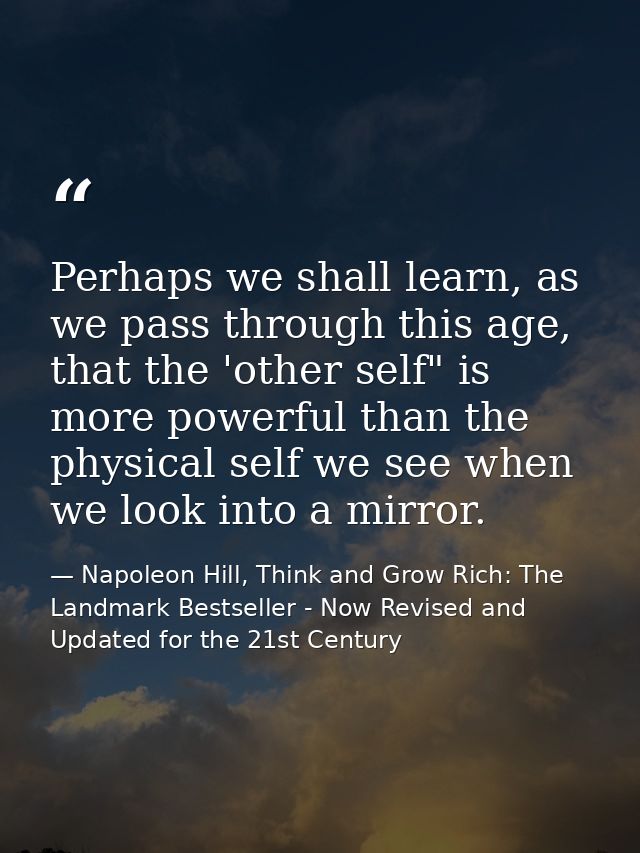 Perhaps we shall learn, as we pass through this age, that the 'other self" is more powerful than the physical self we se — Napoleon Hill, Think and Grow Rich: The Landmark Bestseller - Now Revised and Updated for the 21st Century
