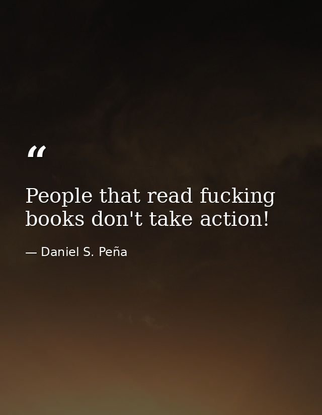 People that read fucking books don't take action! — Daniel S. Peña