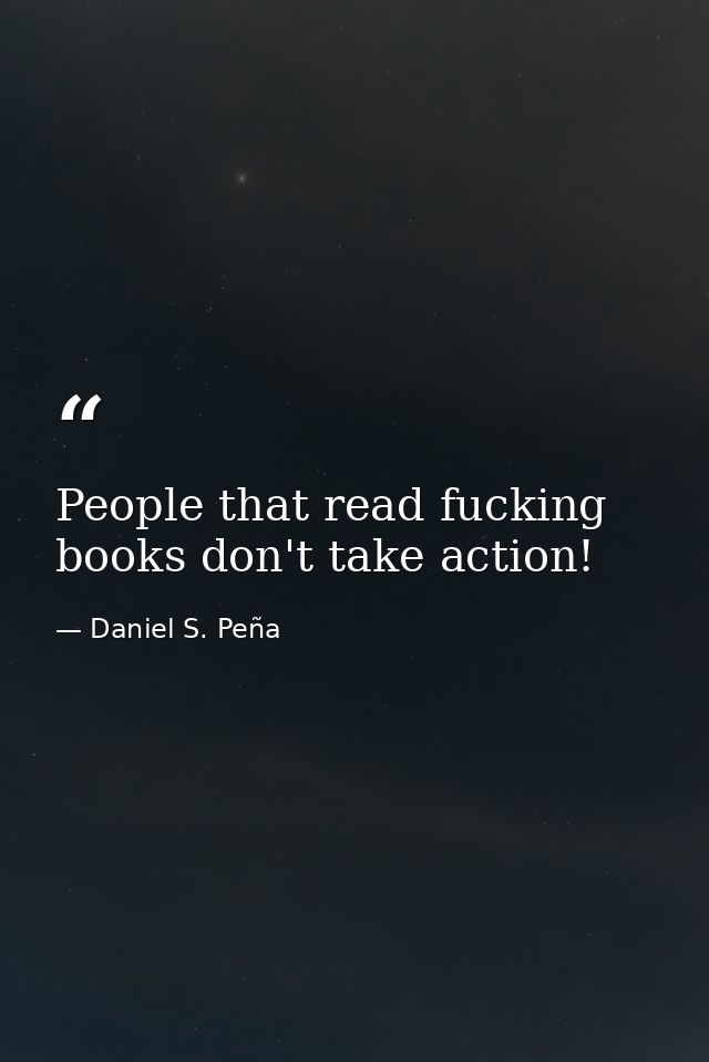 People that read fucking books don't take action! — Daniel S. Peña