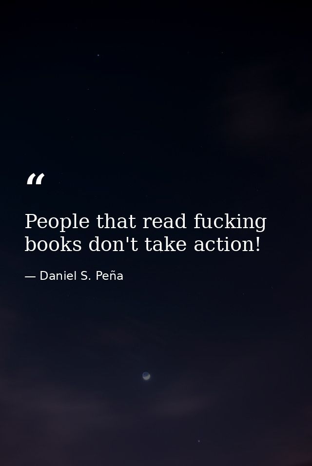 People that read fucking books don't take action! — Daniel S. Peña