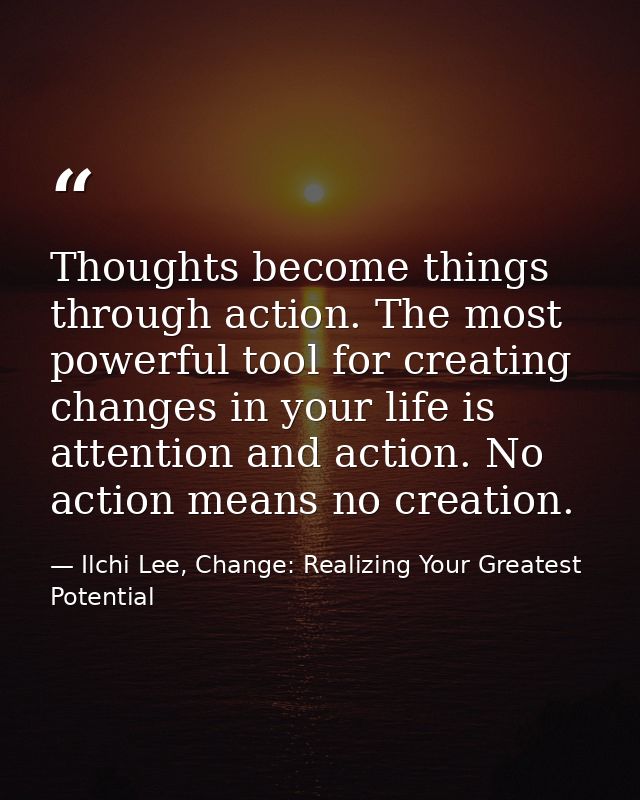 Thoughts become things through action. The most powerful tool for creating changes in your life is attention and action. — Ilchi Lee, Change: Realizing Your Greatest Potential