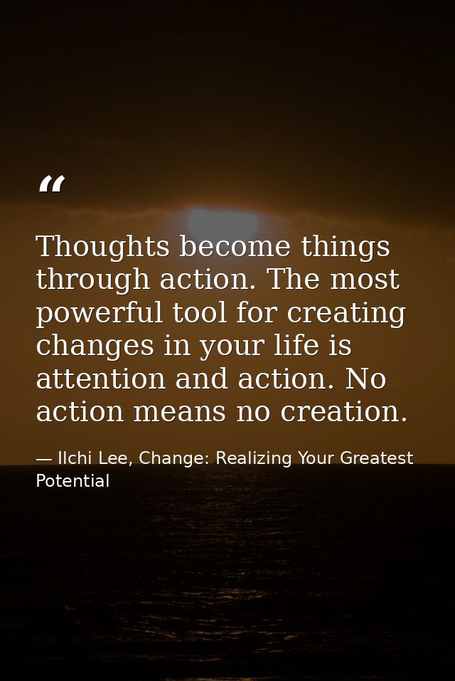 Thoughts become things through action. The most powerful tool for creating changes in your life is attention and action. — Ilchi Lee, Change: Realizing Your Greatest Potential