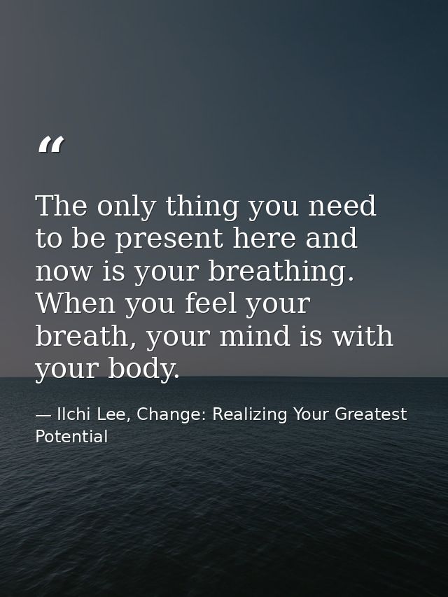 The only thing you need to be present here and now is your breathing. When you feel your breath, your mind is with your  — Ilchi Lee, Change: Realizing Your Greatest Potential