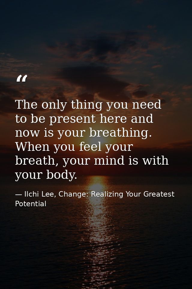 The only thing you need to be present here and now is your breathing. When you feel your breath, your mind is with your  — Ilchi Lee, Change: Realizing Your Greatest Potential