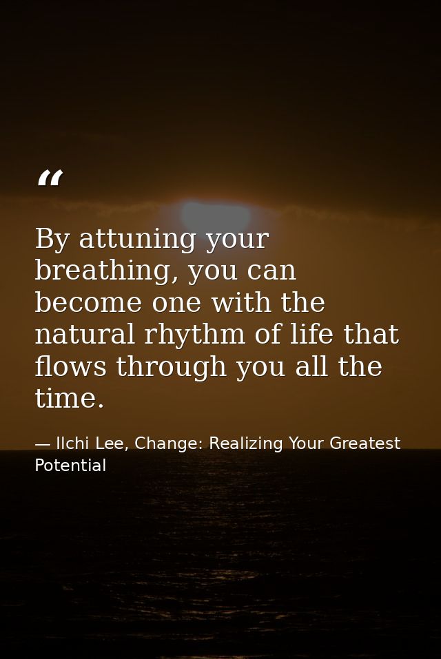 By attuning your breathing, you can become one with the natural rhythm of life that flows through you all the time. — Ilchi Lee, Change: Realizing Your Greatest Potential
