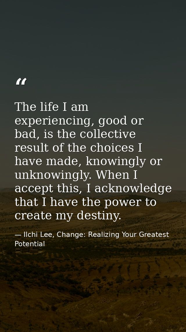 The life I am experiencing, good or bad, is the collective result of the choices I have made, knowingly or unknowingly.  — Ilchi Lee, Change: Realizing Your Greatest Potential
