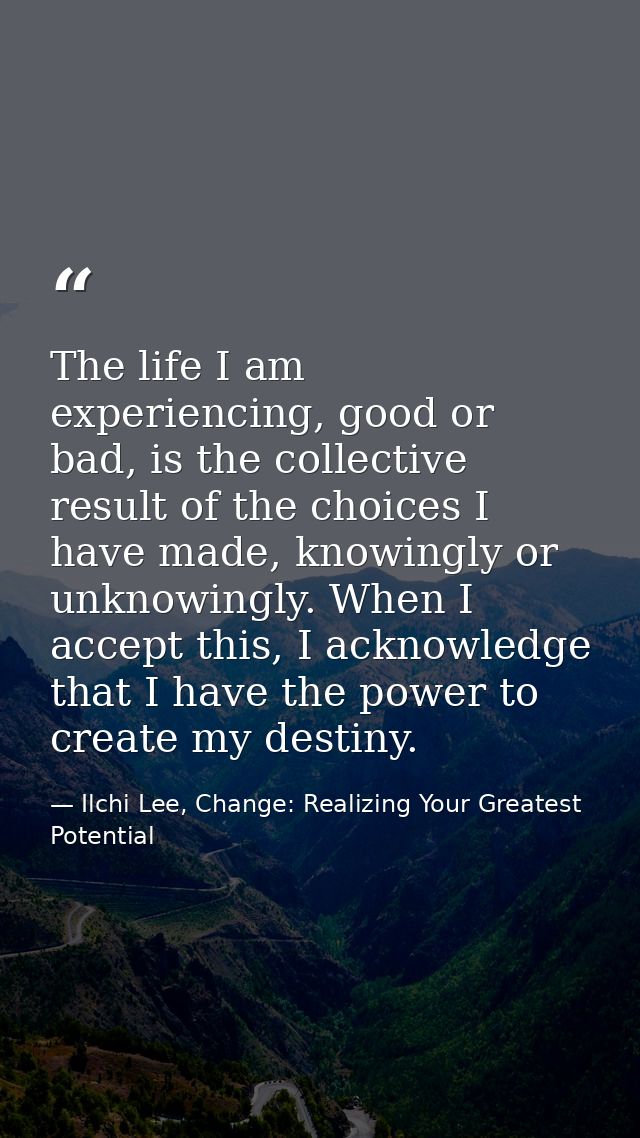 The life I am experiencing, good or bad, is the collective result of the choices I have made, knowingly or unknowingly.  — Ilchi Lee, Change: Realizing Your Greatest Potential