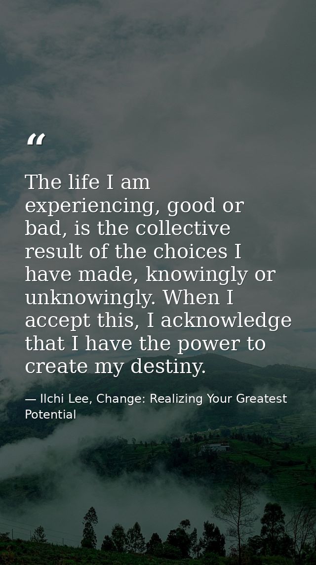 The life I am experiencing, good or bad, is the collective result of the choices I have made, knowingly or unknowingly.  — Ilchi Lee, Change: Realizing Your Greatest Potential