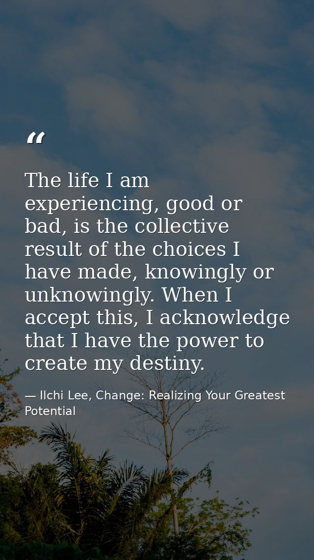 The life I am experiencing, good or bad, is the collective result of the choices I have made, knowingly or unknowingly.  — Ilchi Lee, Change: Realizing Your Greatest Potential