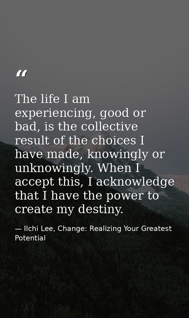 The life I am experiencing, good or bad, is the collective result of the choices I have made, knowingly or unknowingly.  — Ilchi Lee, Change: Realizing Your Greatest Potential