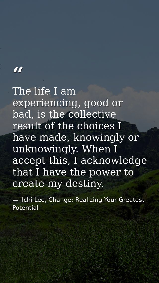 The life I am experiencing, good or bad, is the collective result of the choices I have made, knowingly or unknowingly.  — Ilchi Lee, Change: Realizing Your Greatest Potential