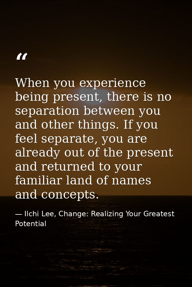 When you experience being present, there is no separation between you and other things. If you feel separate, you are al — Ilchi Lee, Change: Realizing Your Greatest Potential