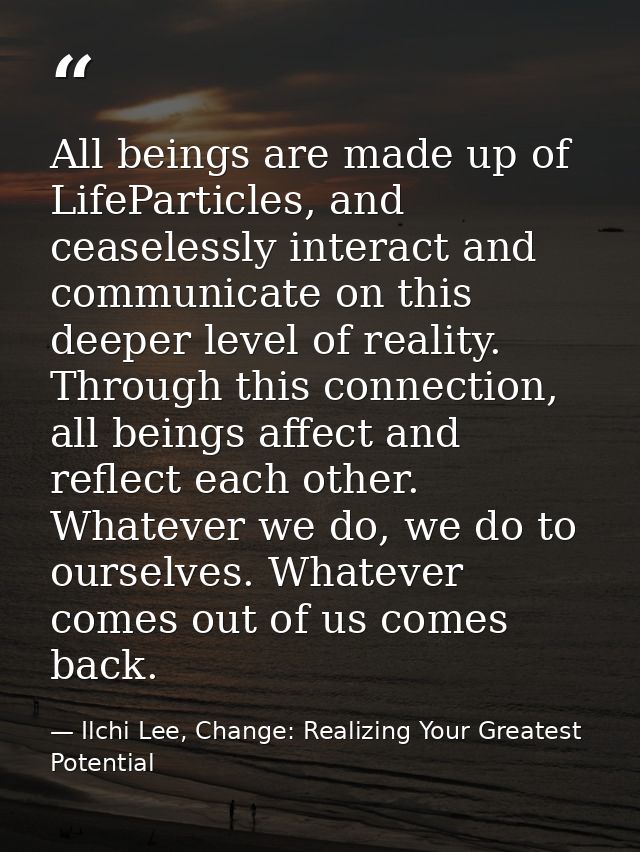 All beings are made up of LifeParticles, and ceaselessly interact and communicate on this deeper level of reality. Throu — Ilchi Lee, Change: Realizing Your Greatest Potential