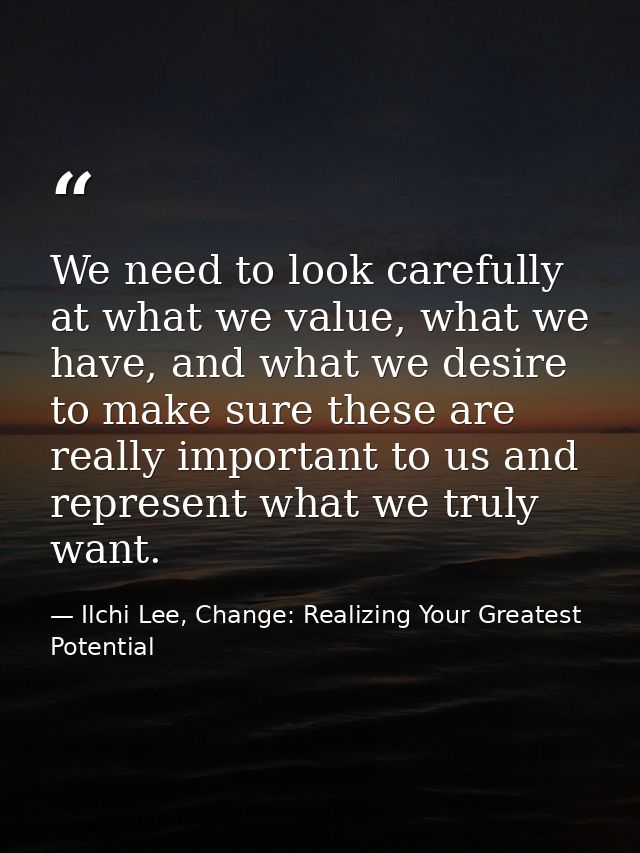 We need to look carefully at what we value, what we have, and what we desire to make sure these are really important to  — Ilchi Lee, Change: Realizing Your Greatest Potential