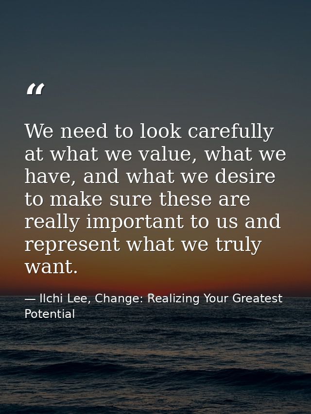 We need to look carefully at what we value, what we have, and what we desire to make sure these are really important to  — Ilchi Lee, Change: Realizing Your Greatest Potential