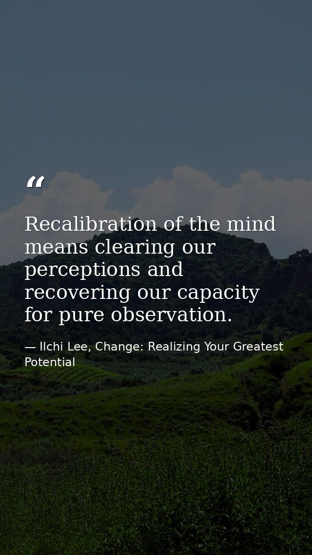 Recalibration of the mind means clearing our perceptions and recovering our capacity for pure observation. — Ilchi Lee, Change: Realizing Your Greatest Potential