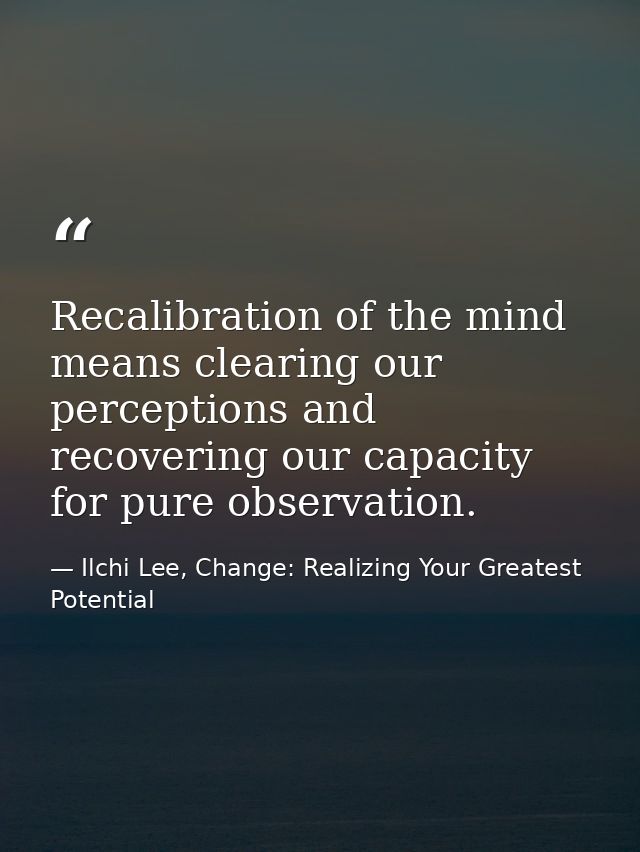 Recalibration of the mind means clearing our perceptions and recovering our capacity for pure observation. — Ilchi Lee, Change: Realizing Your Greatest Potential