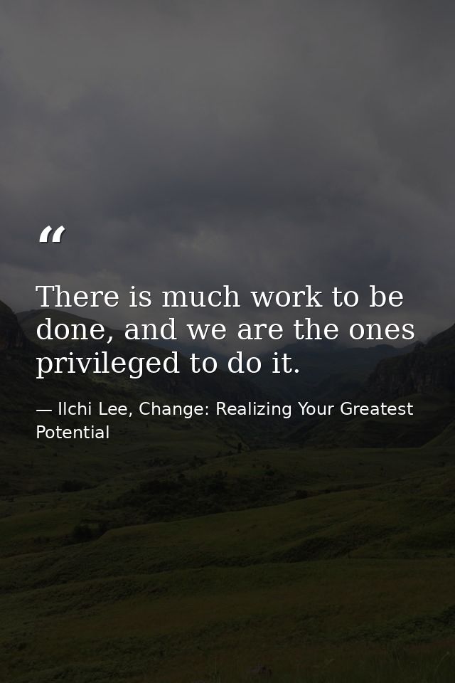 There is much work to be done, and we are the ones privileged to do it. — Ilchi Lee, Change: Realizing Your Greatest Potential