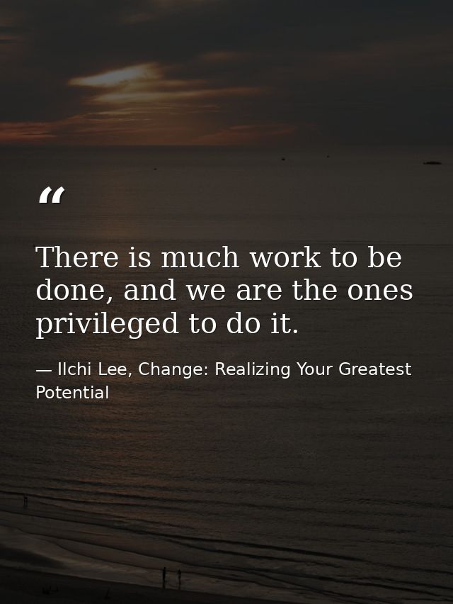 There is much work to be done, and we are the ones privileged to do it. — Ilchi Lee, Change: Realizing Your Greatest Potential