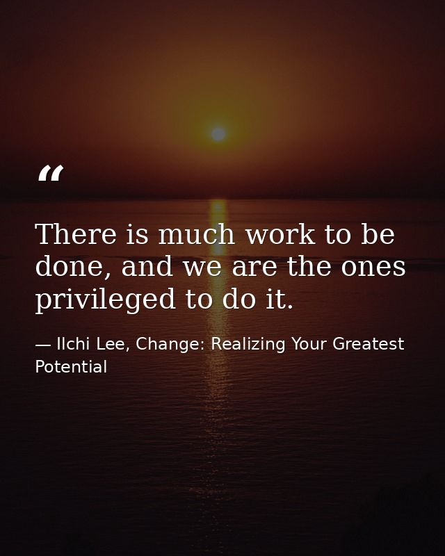 There is much work to be done, and we are the ones privileged to do it. — Ilchi Lee, Change: Realizing Your Greatest Potential