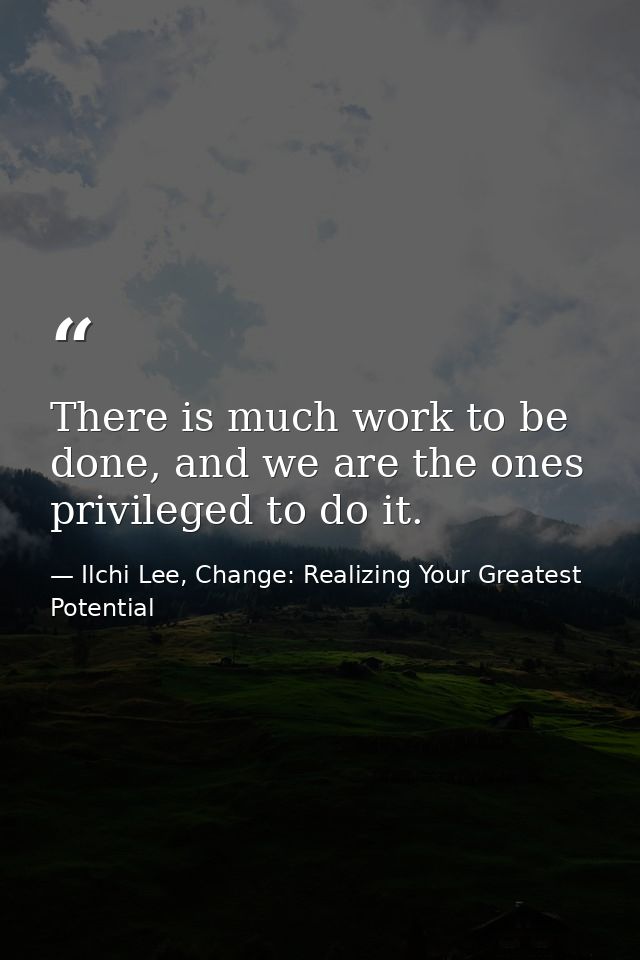 There is much work to be done, and we are the ones privileged to do it. — Ilchi Lee, Change: Realizing Your Greatest Potential