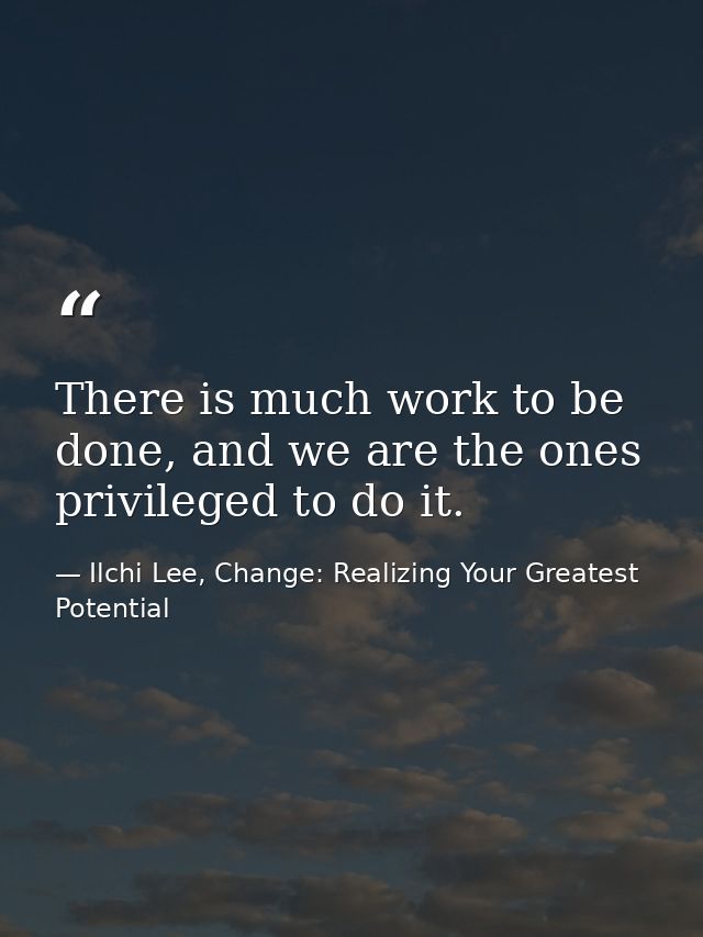 There is much work to be done, and we are the ones privileged to do it. — Ilchi Lee, Change: Realizing Your Greatest Potential
