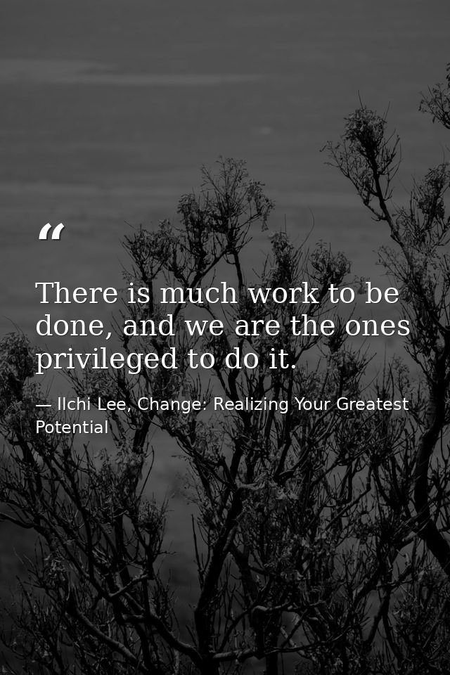 There is much work to be done, and we are the ones privileged to do it. — Ilchi Lee, Change: Realizing Your Greatest Potential
