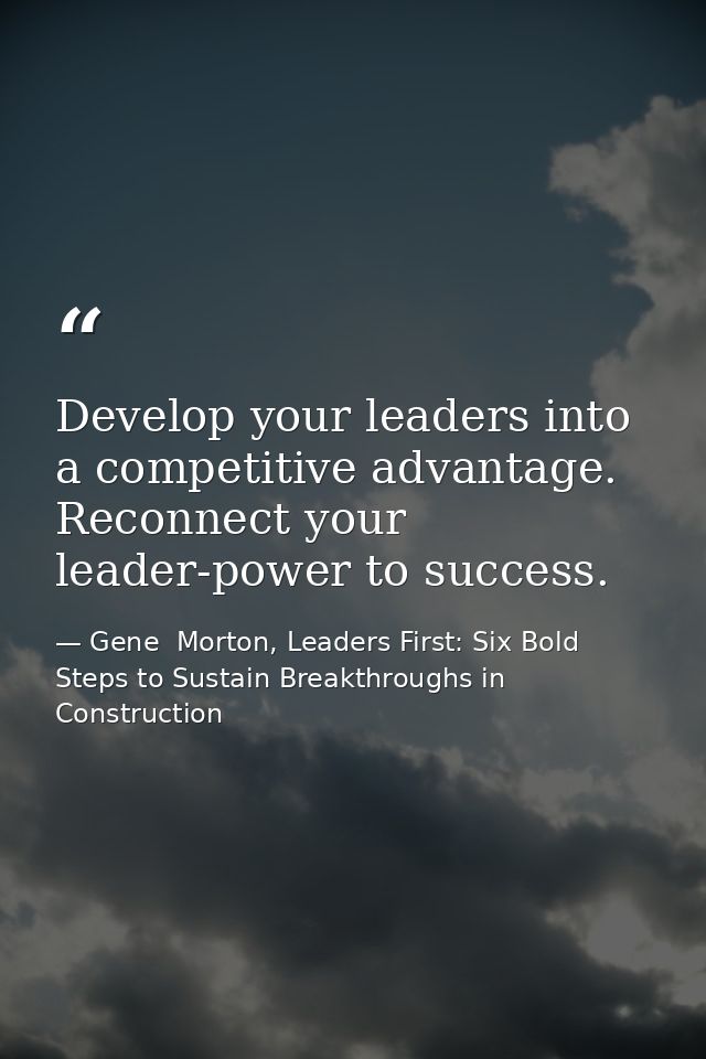Develop your leaders into a competitive advantage. Reconnect your leader-power to success. — Gene  Morton, Leaders First: Six Bold Steps to Sustain Breakthroughs in Construction